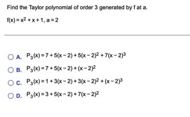 Find the Taylor polynomial of order 3 generated by f at a.
f(x) = x2 + x+ 1, a = 2
O A. P3(x) = 7+5(x- 2) + 5(x - 2)2 + 7(x - 2)3
B. P3(x) = 7+5(x- 2) + (x - 2)2
Oc. P3(x) = 1+3(x- 2) + 3(x - 2)2 + (x-2)3
OD. P3(x) = 3 +5(x- 2) + 7(x - 2)2
