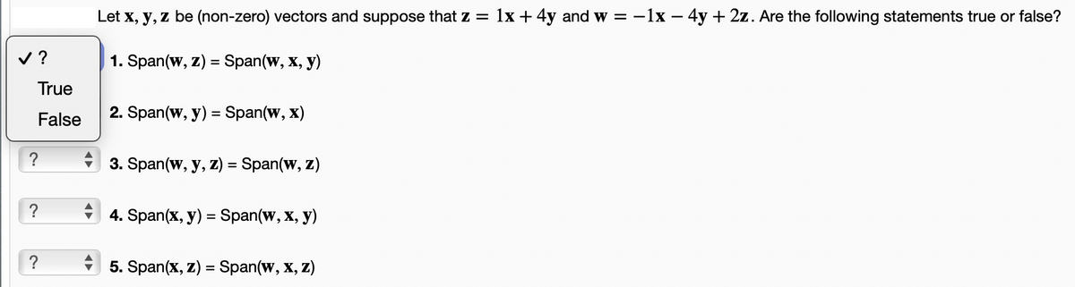 ✓?
סי
True
False
?
?
?
♥
Let x, y, z be (non-zero) vectors and suppose that z = 1x + 4y and w = -1x - 4y + 2z. Are the following statements true or false?
1. Span(w, z) = Span(w, x, y)
2. Span(w, y) = Span(w, x)
3. Span(w, y, z) = Span(w, z)
4. Span(x, y) = Span(w, x, y)
5. Span(x, z) = Span(w, x, z)