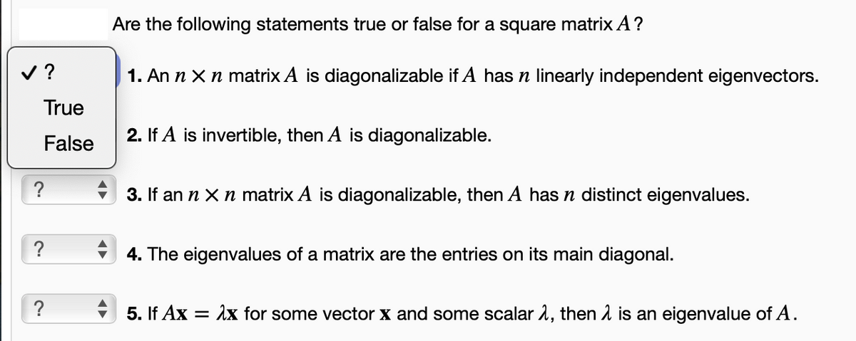 ✓?
True
False
?
?
?
Are the following statements true or false for a square matrix A?
1. An n x n matrix A is diagonalizable if A has n linearly independent eigenvectors.
2. If A is invertible, then A is diagonalizable.
3. If an n x n matrix A is diagonalizable, then A has n distinct eigenvalues.
4. The eigenvalues of a matrix are the entries on its main diagonal.
5. If Ax=
= λx for some vector X and some scalar , then is an eigenvalue of A.