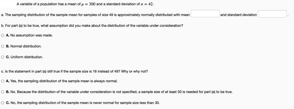 A variable of a population has a mean of u = 300 and a standard deviation of o = 42.
a. The sampling distribution of the sample mean for samples of size 49 is approximately normally distributed with mean
and standard deviation
b. For part (a) to be true, what assumption did you make about the distribution of the variable under consideration?
O A. No assumption was made.
O B. Normal distribution.
O C. Uniform distribution.
c. Is the statement in part (a) still true if the sample size is 16 instead of 49? Why or why not?
O A. Yes, the sampling distribution of the sample mean is always normal.
O B. No. Because the distribution of the variable under consideration is not specified, a sample size of at least 30 is needed for part (a) to be true.
O C. No, the sampling distribution of the sample mean is never normal for sample size less than 30.
