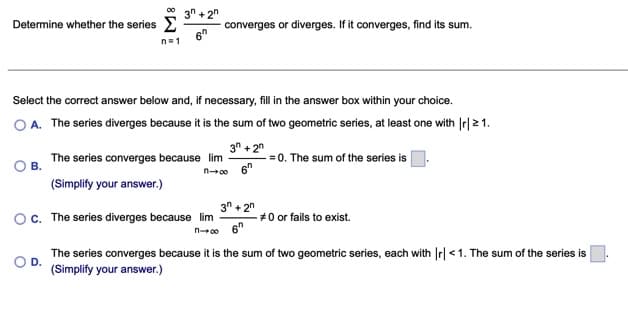 00
3n + 2"
Determine whether the series
converges or diverges. If it converges, find its sum.
6°
n=1
Select the correct answer below and, if necessary, fill in the answer box within your choice.
O A. The series diverges because it is the sum of two geometric series, at least one with Ir| 21.
3" + 2n
- = 0. The sum of the series is
6"
The series converges because lim
O B.
n00
(Simplify your answer.)
3" + 2n
c. The series diverges because lim
#0 or fails to exist.
n00
The series converges because it is the sum of two geometric series, each with Ir|<1. The sum of the series is
D.
(Simplify your answer.)
