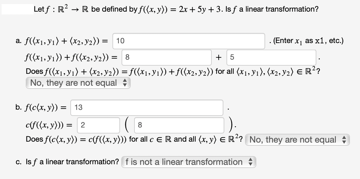 → R be defined by f((x, y)) = 2x + 5y + 3. Is ƒ a linear transformation?
Letf: R².
a. f((x₁, y₁) + (x2, ₂)) = 10
f((x₁, y₁)) + f((x2, y₂)) =
. (Enter x₁ as x1, etc.)
= 8
+ 5
Does f((x₁, y₁) + (x2, y2)) = f((x₁, y₁)) + ƒ((x2, y2)) for all (x1, Y1), (x2, Y2) € R²?
No, they are not equal
b. f(c(x, y)) = 13
c(f((x, y))) = 2
8
Does f(c(x, y)) = c(f((x, y))) for all c E R and all (x, y) = R²? No, they are not equal
c. Is f a linear transformation? f is not a linear transformation