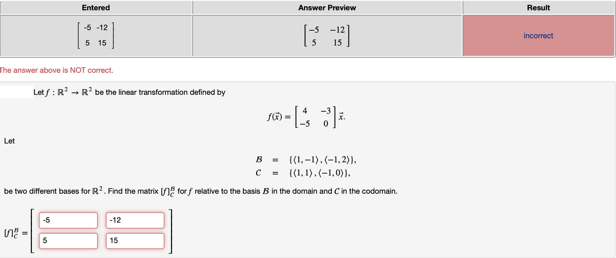 Let
The answer above is NOT correct.
[f]
=
Entered
-5 -12
5 15
Let f: R² → R² be the linear transformation defined by
-5
5
{(1, -1), (-1, 2)},
{(1, 1), (-1,0))},
be two different bases for R². Find the matrix [f] for f relative to the basis B in the domain and C in the codomain.
-12
15
B
с
Answer Preview
für = 14 2|²
[43]
fe
-5
0
=
-5 -12
5
15
=
Result
incorrect