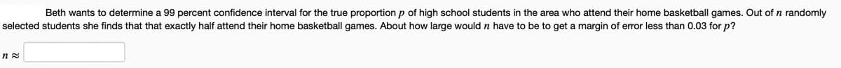 Beth wants to determine a 99 percent confidence interval for the true proportion p of high school students in the area who attend their home basketball games. Out of n randomly
selected students she finds that that exactly half attend their home basketball games. About how large would n have to be to get a margin of error less than 0.03 for p?
