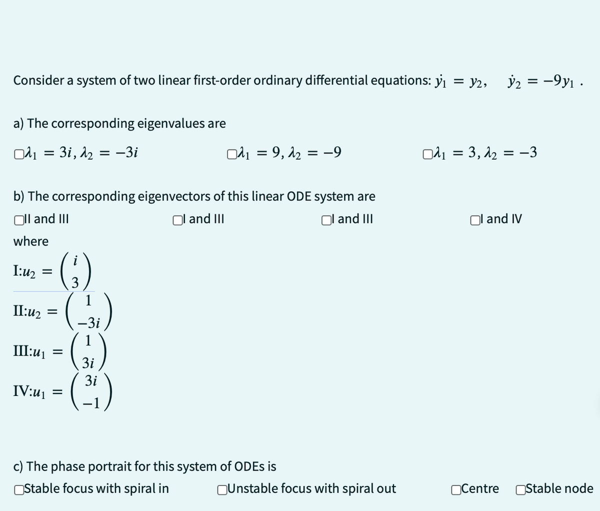 Consider a system of two linear first-order ordinary differential equations: y₁ = V₁, V₂ = −9y₁ ·
a) The corresponding eigenvalues are
0₁ = 3i, 1₂ = -3i
b) The corresponding
Oll and III
where
1:4₂
II:u₂
=
(3)
(-31)
=
III:u₁ =
IV:u₁ =
3i
3i
A₁ = 9, 1₂ = −9
eigenvectors of this linear ODE system are
Oland III
Ol and III
c) The phase portrait for this system of ODEs is
Stable focus with spiral in
Unstable focus with spiral out
Oλ₁ = 3, 1₂ = −3
and IV
Centre Stable node