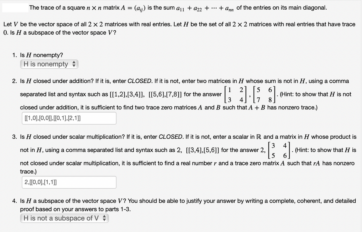 The trace of a square n x n matrix A = (aij) is the sum a11 + a22 + ... + ann of the entries on its main diagonal.
Let V be the vector space of all 2 x 2 matrices with real entries. Let H be the set of all 2 x 2 matrices with real entries that have trace
0. Is H a subspace of the vector space V?
1. Is H nonempty?
H is nonempty
6
2. Is H closed under addition? If it is, enter CLOSED. If it is not, enter two matrices in H whose sum is not in H, using a comma
separated list and syntax such as [[1,2],[3,4]], [[5,6],[7,8]] for the answer
closed under addition, it is sufficient to find two trace zero matrices A and B such that A + B has nonzero trace.)
[[1,0], [0,0]], [[0,1],[2,1]]
3].[53].
(Hint: to show that H is not
8
3. Is H closed under scalar multiplication? If it is, enter CLOSED. If it is not, enter a scalar in R and a matrix in H whose product is
not in H, using a comma separated list and syntax such as 2, [[3,4],[5,6]] for the answer 2,
. (Hint: to show that H is
2 [ ³3 ].
5
not closed under scalar multiplication, it is sufficient to find a real number r and a trace zero matrix A such that rA has nonzero
trace.)
2,[[0,0],[1,1]]
4. Is H a subspace of the vector space V? You should be able to justify your answer by writing a complete, coherent, and detailed
proof based on your answers to parts 1-3.
H is not a subspace of V