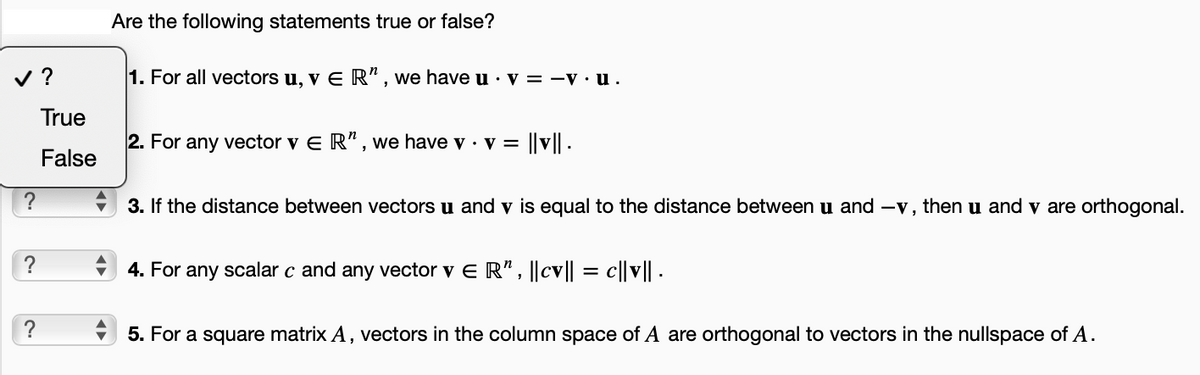 ✓?
?
?
?
True
False
Are the following statements true or false?
1. For all vectors u, v E R", we have u v = -v.u.
2. For any vector v ER", we have v . v = ||v|| .
3. If the distance between vectors u and v is equal to the distance between u and -v, then u and v are orthogonal.
4. For any scalar c and any vector v € R", ||cv|| = c||v|| .
5. For a square matrix A, vectors in the column space of A are orthogonal to vectors in the nullspace of A.