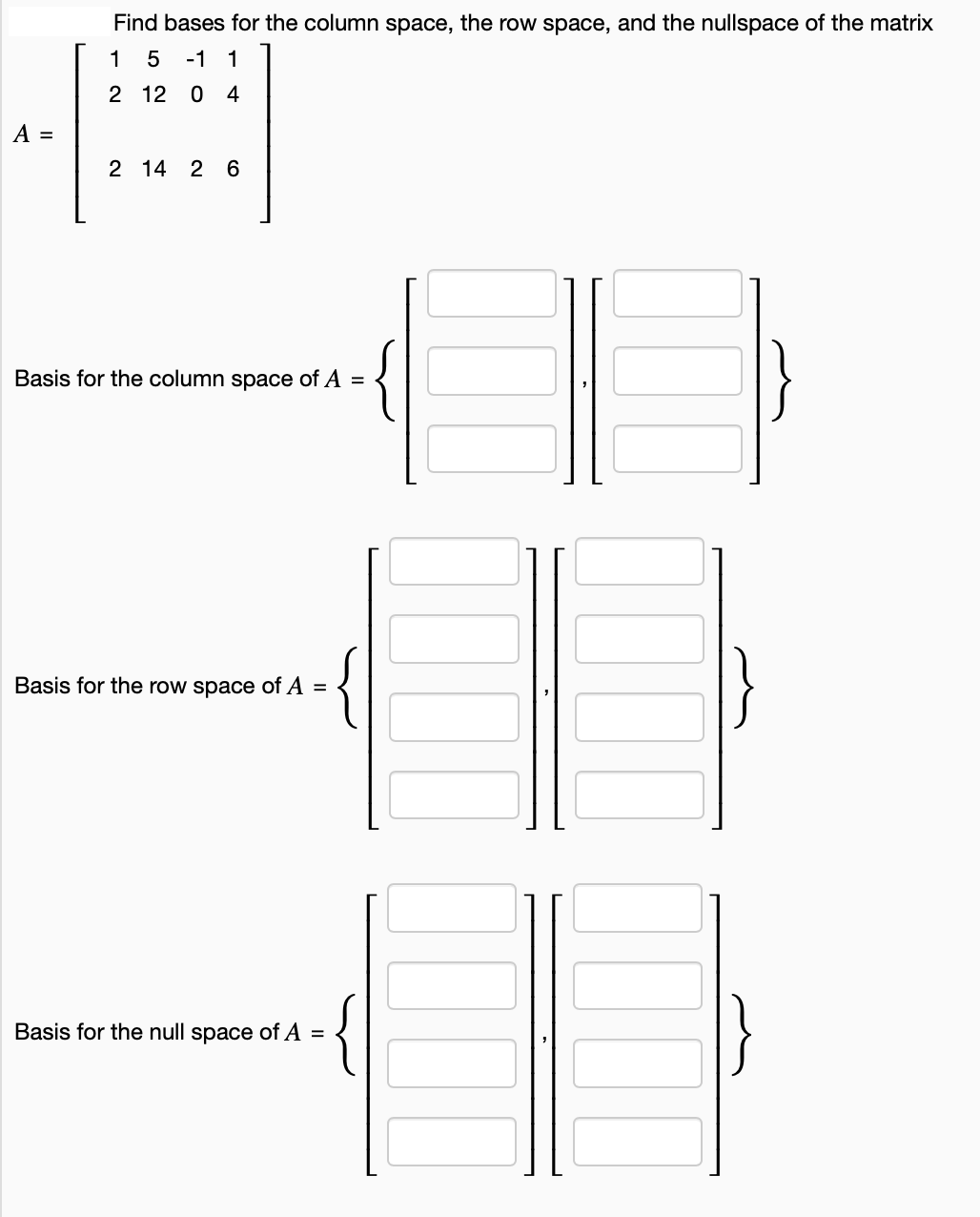 A =
Find bases for the column space, the row space, and the nullspace of the matrix
1
5 -1 1
2 12 0 4
2 14 2 6
Basis for the column space of A =
{
Basis for the row space of A =
Basis for the null space of A =
{