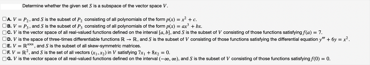 Determine whether the given set S is a subspace of the vector space V.
A. V = P₂, and S is the subset of P2₂ consisting of all polynomials of the form p(x) = x² + c.
B. V = P3, and S is the subset of P3 consisting of all polynomials of the form p(x) = ax³ + bx.
OC. V is the vector space of all real-valued functions defined on the interval [a, b], and S is the subset of V consisting of those functions satisfying f(a) = 7.
OD. V is the space of three-times differentiable functions R → R, and S is the subset of V consisting of those functions satisfying the differential equation y"" + 6y = x².
E. V = RXn, and S is the subset of all skew-symmetric matrices.
OF. V = R², and S is the set of all vectors (x₁, x2) in V satisfying 7x₁ + 8x2
G. V is the vector space of all real-valued functions defined on the interval (-∞, ∞), and S is the subset of V consisting of those functions satisfying f(0) = 0.
=
0.