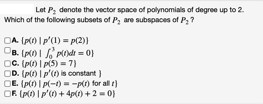 Let P₂ denote the vector space of polynomials of degree up to 2.
Which of the following subsets of P₂ are subspaces of P₂?
]Ā. {p(t) | p′(1) = p(2)}
3
B. {p(t) | √³ p(t)dt = 0}
C. {p(t) | p(5) = 7}
D. {p(t) | p'(t) is constant}
Ē. {p(t) | p(−t) = -p(t) for all t}
Ƒ. {p(t) | p'(t) + 4p(t) + 2 = 0}