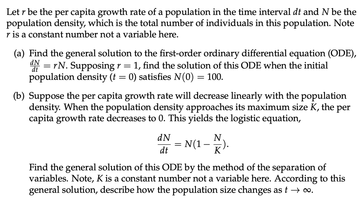 Letr be the per capita growth rate of a population in the time interval dt and N be the
population density, which is the total number of individuals in this population. Note
r is a constant number not a variable here.
(a) Find the general solution to the first-order ordinary differential equation (ODE),
dN=rN. Supposing r = 1, find the solution of this ODE when the initial
population density (t = 0) satisfies N(0) = 100.
dt
(b) Suppose the per capita growth rate will decrease linearly with the population
density. When the population density approaches its maximum size K, the per
capita growth rate decreases to 0. This yields the logistic equation,
dN
dt
=
N(1 -
N
K
Find the general solution of this ODE by the method of the separation of
variables. Note, K is a constant number not a variable here. According to this
general solution, describe how the population size changes as t → ∞.