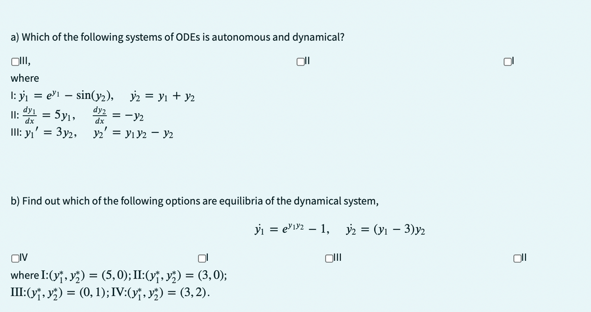 a) Which of the following systems of ODEs is autonomous and dynamical?
OIII,
where
1: y₁ = e³¹ - sin(y₂),
dy2
dx
y₂ = y₁ + y2
dy1
II: = 5y₁,
= -12
dx
III: y₁ = 3y2, Y2 = V₁ Y2 - Y2
b) Find out which of the following options are equilibria of the dynamical system,
y₁ = e³1³2 - 1,
OIV
where I: (y₁, y) = (5, 0); II:(y₁, y) = (3,0);
III:(y†, yž) = (0, 1); IV:(y†, yž) = (3, 2).
Oll
y2 = (y₁ - 3)y2
Ō