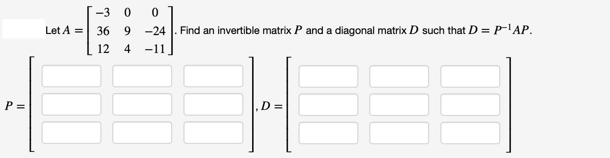 P =
Let A =
-3 00
36
12
9
-24
4 −11
Find an invertible matrix P and a diagonal matrix D such that D = P-¹AP.
D=