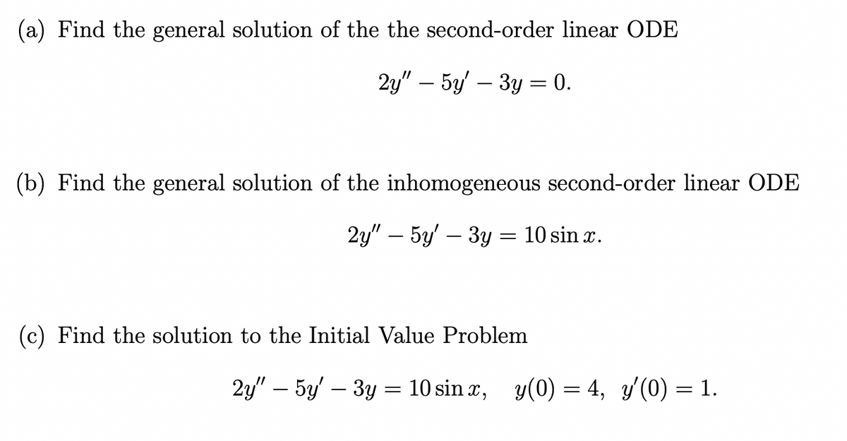 (a) Find the general solution of the the second-order linear ODE
2y" - 5y' - 3y = 0.
(b) Find the general solution of the inhomogeneous second-order linear ODE
2y" - 5y' – 3y = 10 sin x.
(c) Find the solution to the Initial Value Problem
2y" - 5y3y = 10 sinx, y(0) = 4, y'(0) = 1.