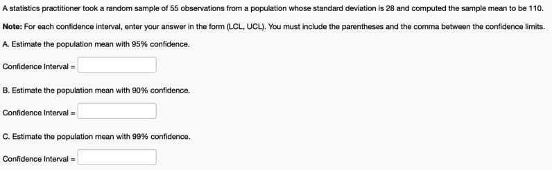 A statistics practitioner took a random sample of 55 observations from a population whose standard deviation is 28 and computed the sample mean to be 110.
Note: For each confidence interval, enter your answer in the form (LCL, UCL). You must include the parentheses and the comma between the confidence limits.
A. Estimate the population mean with 95% confidence.
Confidence Interval =|
B. Estimate the population mean with 90% confidence.
Confidence Interval =
C. Estimate the population mean with 99% confidence.
Confidence Interval =
