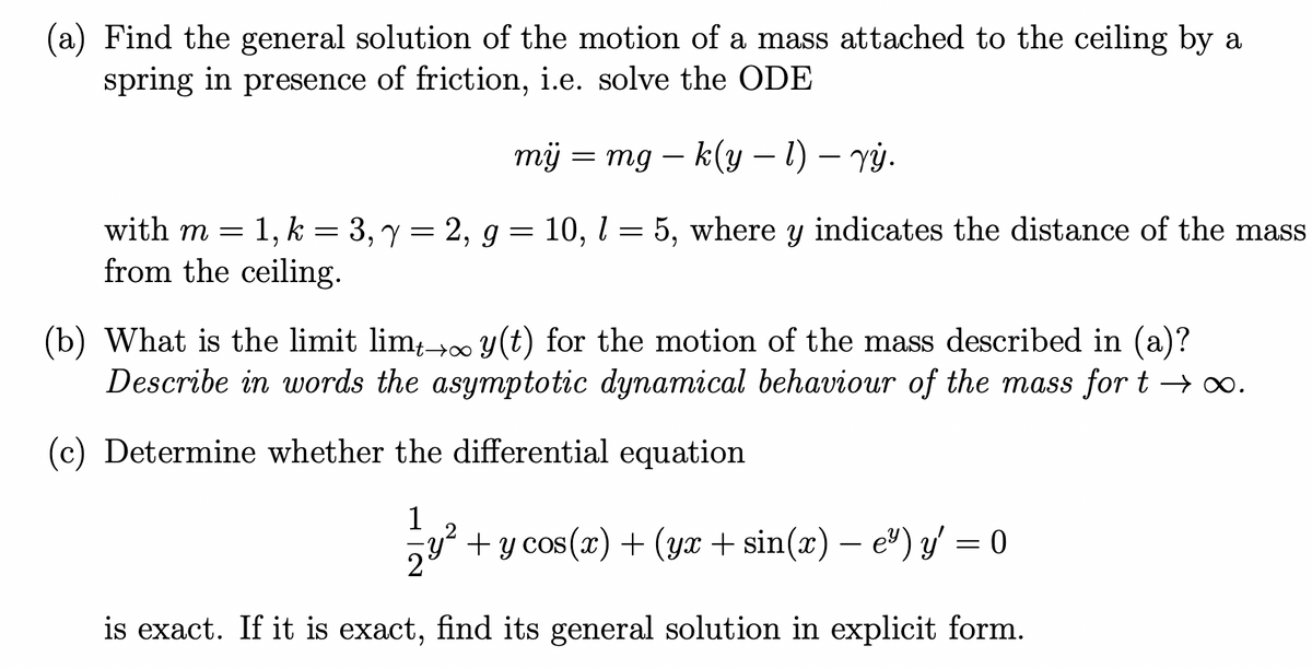 (a) Find the general solution of the motion of a mass attached to the ceiling by a
spring in presence of friction, i.e. solve the ODE
mij = mg - k(y - 1) - vý.
with m =
1, k3, y = 2, g = 10, 1 = 5, where y indicates the distance of the mass
from the ceiling.
(b) What is the limit limt→∞ y(t) for the motion of the mass described in (a)?
Describe in words the asymptotic dynamical behaviour of the mass for t→∞0.
(c) Determine whether the differential equation
1
2
2
+ y cos(x) + (yx + sin(x) — e²) y' = 0
is exact. If it is exact, find its general solution in explicit form.