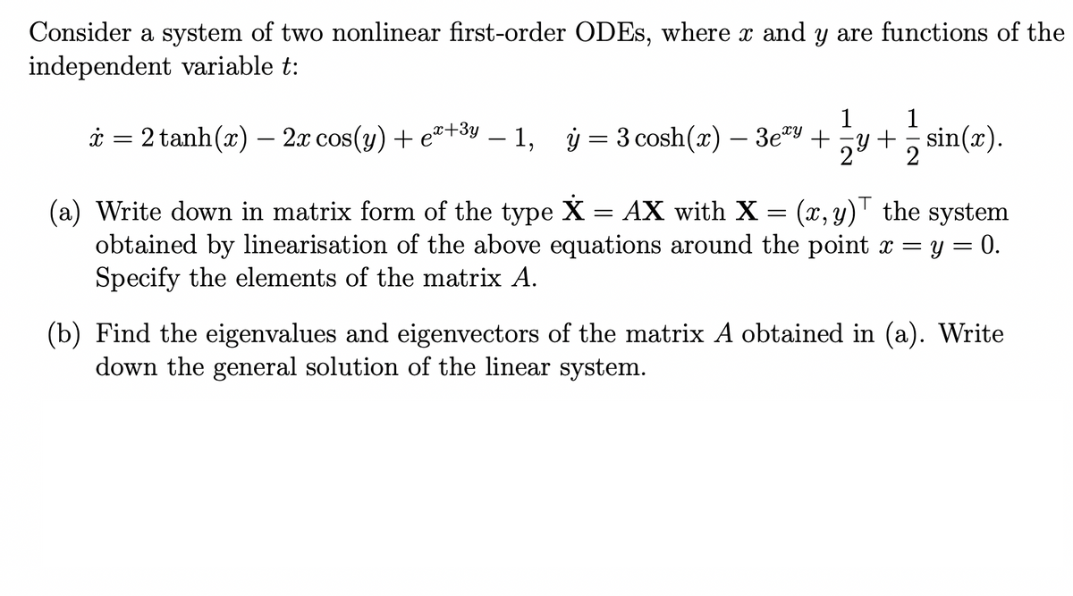 Consider a system of two nonlinear first-order ODEs, where x and y are functions of the
independent variable t:
1
1
ż = 2 tanh(x) — 2x cos(y) + eº+³v − 1, y = 3 cosh(z) — 3e³y + y + sin(x).
x
2
(a) Write down in matrix form of the type X = AX with X = (x, y) the system
obtained by linearisation of the above equations around the point x = y = 0.
Specify the elements of the matrix A.
(b) Find the eigenvalues and eigenvectors of the matrix A obtained in (a). Write
down the general solution of the linear system.