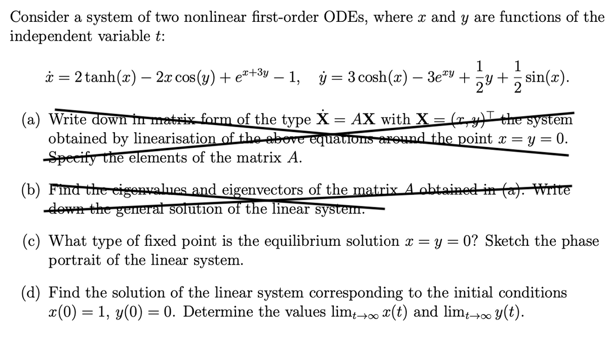 Consider a system of two nonlinear first-order ODEs, where x and y are functions of the
independent variable t:
x = 2 tanh(x) — 2x cos(y) + ex+³y – 1,
ý
=
1
3 cosh (x) - 3ey + 24 + sin(x).
(a) Write down in matrix form of the type X = AX with X = (ry) the system
obtained by linearisation of the above equations around the point x = y = 0.
Specify the elements of the matrix A.
(b) Find the eigenvalues and eigenvectors of the matrix A obtained in (a). Write
down the general solution of the linear system.
(c) What type of fixed point is the equilibrium solution x = y = 0? Sketch the phase
portrait of the linear system.
(d) Find the solution of the linear system corresponding to the initial conditions
x(0) = 1, y(0) = 0. Determine the values limt→∞ x(t) and limt→∞ y(t).