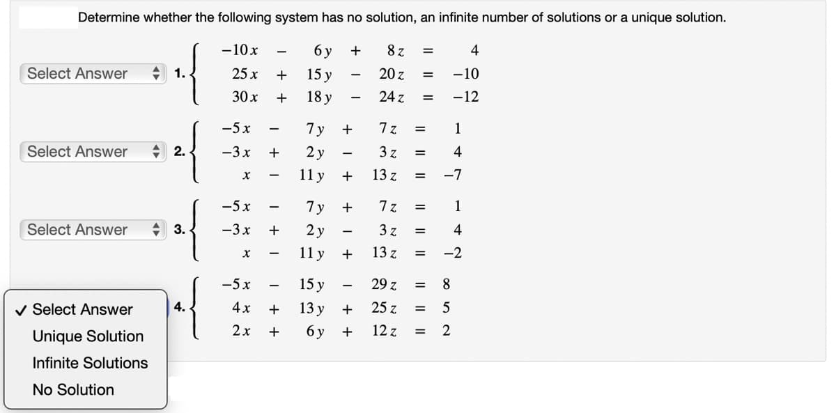 Determine whether the following system has no solution, an infinite number of solutions or a unique solution.
- 10 x
6 y
8z
25 x
15 y
20 z
30 x
18 y
24 z
Select Answer
Select Answer
Select Answer
✓ Select Answer
Unique Solution
Infinite Solutions
No Solution
2.
3.
4.
-5x
-3x +
X
-5x
-3x
X
+
+
-5x
4x
2x
+ 1
+
+
7y
2y
11 y
7y
2y
11 y
15 y
13 y
6y
+
+
+
++
I
+
+
7z
3 z
13 z
13 z
=
29 z
25 z
12 z
=
=
|| || ||
=
=
7z =
3 z
=
=
||||
=
4
-10
-12
=
1
4
-7
1
4
-2
8
5
= 2