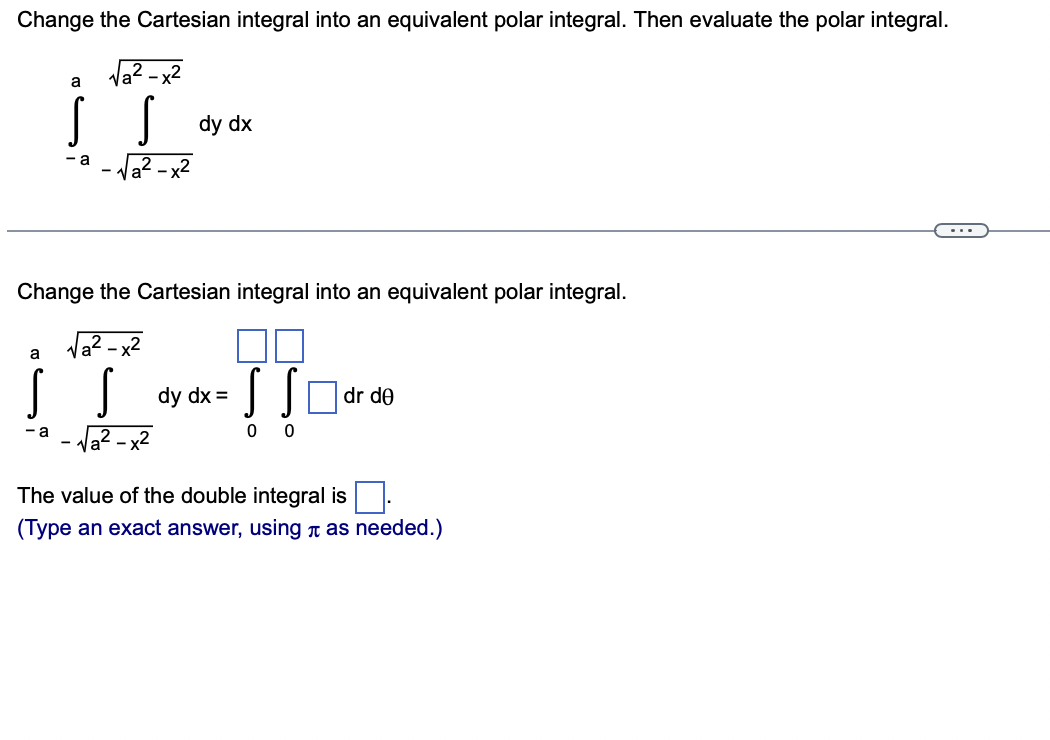 Change the Cartesian integral into an equivalent polar integral. Then evaluate the polar integral.
Va
- x2
a
dy dx
Va? - x2
- a
...
Change the Cartesian integral into an equivalent polar integral.
Va?.
- x2
a
SSOdr de
dy dx =
- a
The value of the double integral is
(Type an exact answer, using n as needed.)
