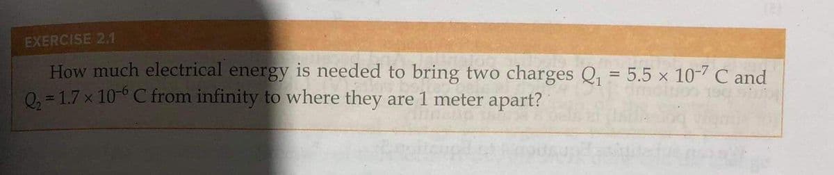 (8)
EXERCISE 2.1
How much electrical energy is needed to bring two charges Q₁ = 5.5 × 10-7 C and
Q₂ = 1.7 x 10-6 C from infinity to where they are 1 meter apart?
1