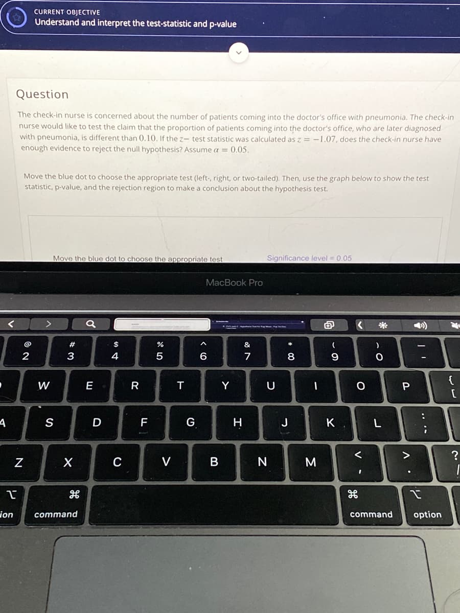 CURRENT OBJECTIVE
Understand and interpret the test-statistic and p-value
Question
The check-in nurse is concerned about the number of patients coming into the doctor's office with pneumonia. The check-in
nurse would like to test the claim that the proportion of patients coming into the doctor's office, who are later diagnosed
with pneumonia, is different than 0.10. If the z- test statistic was calculated as z = -1.07, does the check-in nurse have
enough evidence to reject the null hypothesis? Assume a = 0.05.
Move the blue dot to choose the appropriate test (left-, right, or two-tailed). Then, use the graph below to show the test
statistic, p-value, and the rejection region to make a conclusion about the hypothesis test.
Move the blue dot to choose the appropriate test
Significance level = 0.05
MacBook Pro
@
#
$
&
3
4
6
7
8
{
W
E
R
Y
S
D
F
G
H
J
K
V
B
ion
command
command
option
.. ..
V
