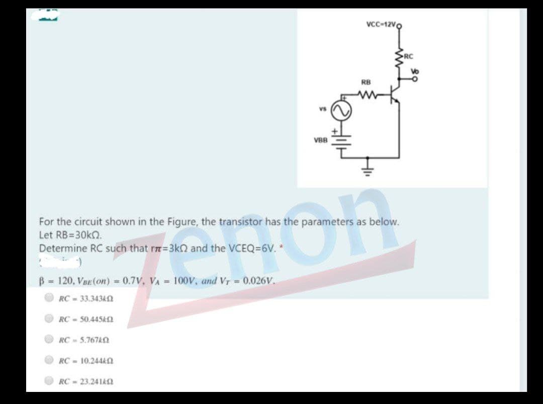 Vcc-12Vo
RB
Vs
VBB
Fon
For the circuit shown in the Figure, the transistor has the parameters as below.
Let RB=30KO.
Determine RC such that rm=3kO and the VCEQ=6V. *
= 120, Vnr (on) 0.7V, VA =100V, and Vr = 0.026V.
RC = 33.343k2
RC - 50.445ka
RC- 5.767AO
RC - 10.244k
RC - 23.241k2
