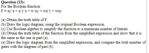 Question (13):
For the Boolean function
F= xy'z +x'y'z+ w'xy + wx'y + wxy
(a) Obtain the truth table of F.
(b) Draw the logic diagram, using the original Boolean expression.
(c) Use Boolean algebra to simplify the function to a minimum number of literals.
(d) Obtain the truth table of the function from the simplified expression and show that it is
the same as the one in part (a).
(e) Draw the logic diagram from the simplified expression, and compare the total number of
gates with the diagram of part (b).
