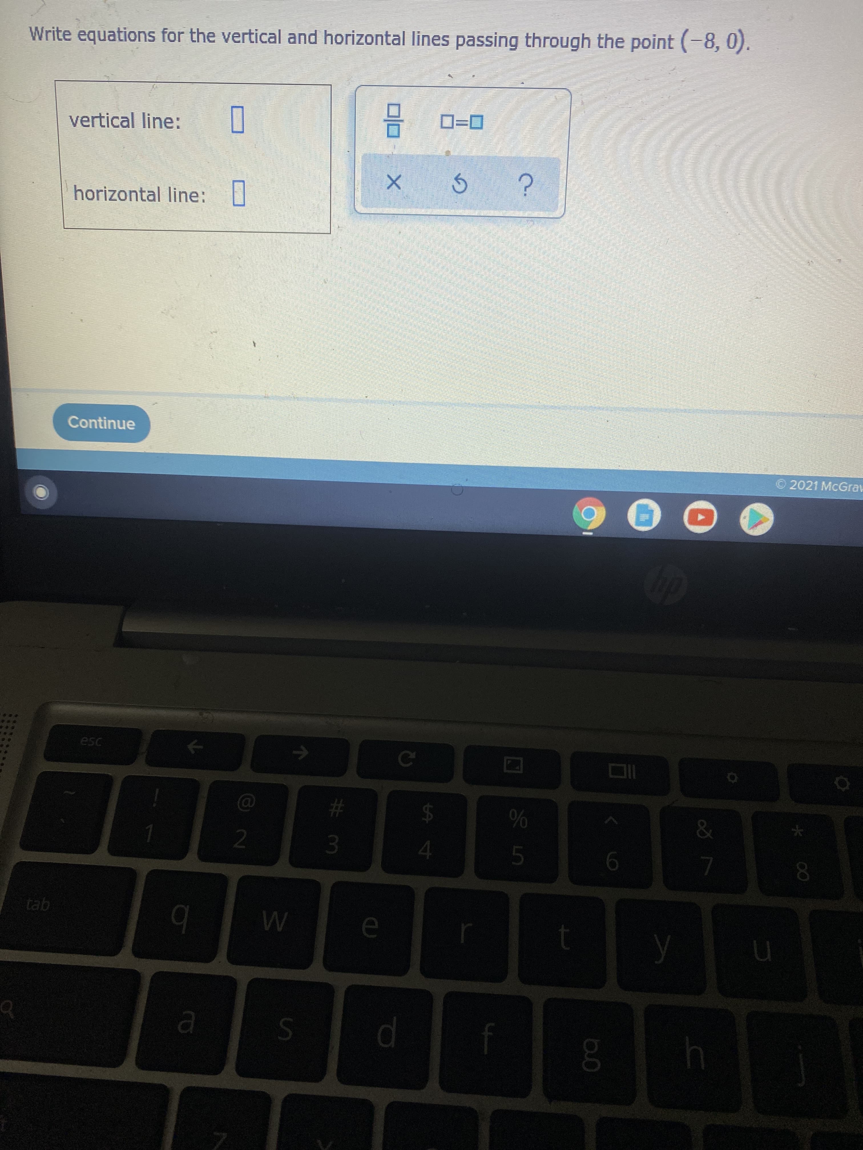 **Writing Equations of Vertical and Horizontal Lines**

*Objective:* Write equations for the vertical and horizontal lines passing through the point \((-8,0)\).

---

**Instructions:**

1. Identify the equations of the vertical and horizontal lines that pass through a specific point given as \((-8,0)\).

2. Use the input fields provided to enter the equations.

---

**Input Section:**

* Vertical Line Equation: 
* Horizontal Line Equation: 

---

**Buttons Available:**

* **X:** This button may represent the tool to input the variable \(x\).
* **⟳:** This button may represent a reset or refresh option.
* **?**: This button may represent a help or hint option.

---

**Note:** Ensure the correct format for the equations is used for vertical and horizontal lines.

**Vertical Line Equation:** This line is characterized by all points having the same x-coordinate. For point \((-8,0)\), the equation is \(x = -8\).

**Horizontal Line Equation:** This line is characterized by all points having the same y-coordinate. For point \((-8,0)\), the equation is \(y = 0\).

---

Once you have completed entering the equations, press the "Continue" button to proceed. 

--- 

**Example:**
If the point given was \((3, 5)\):
* Vertical Line Equation: \(x = 3\)
* Horizontal Line Equation: \(y = 5\)

---

© 2021 McGraw Hill