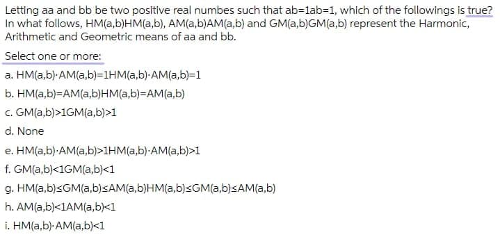 Letting aa and bb be two positive real numbes such that ab=lab=1, which of the followings is true?
In what follows, HM(a,b)HM(a,b), AM(a,b)AM(a,b) and GM(a,b)GM(a,b) represent the Harmonic,
Arithmetic and Geometric means of aa and bb.
Select one or more:
a. HM(a,b) AM(a,b)=D1HM(a,b) AM(a,b)=1
b. HM(a,b)=AM(a,b)HM(a,b)=DAM(a,b)
c. GM(a,b)>1GM(a,b)>1
d. None
e. HM(a,b)-AM(a,b)>1HM(a,b)-AM(a,b)>1
f. GM(a,b)<1GM(a,b)<1
g. HM(a,b)<GM(a,b)<AM(a,b)HM(a,b)<GM(a,b)<AM(a,b)
h. AM(a,b)<1AM(a,b)<1
i. HM(a,b) AM(a,b)<1
