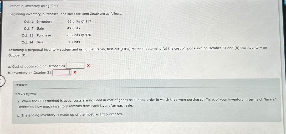 Perpetual inventory using FIFO
Beginning inventory, purchases, and sales for Item Zeta9 are as follows:
Oct. 1 Inventory
66 units @ $17
Oct. 7 Sale
49 units
Oct. 15 Purchase
65 units @ $20
Oct. 24 Sale
26 units
Assuming a perpetual inventory system and using the first-in, first-out (FIFO) method, determine (a) the cost of goods sold on October 24 and (b) the inventory on
October 31.
a. Cost of goods sold on October 24
b. Inventory on October 31
Feedback
X
X
Check My Work
a. When the FIFO method is used, costs are included in cost of goods sold in the order in which they were purchased. Think of your inventory in terms of "layers".
Determine how much inventory remains from each layer after each sale.
b. The ending inventory is made up of the most recent purchases.