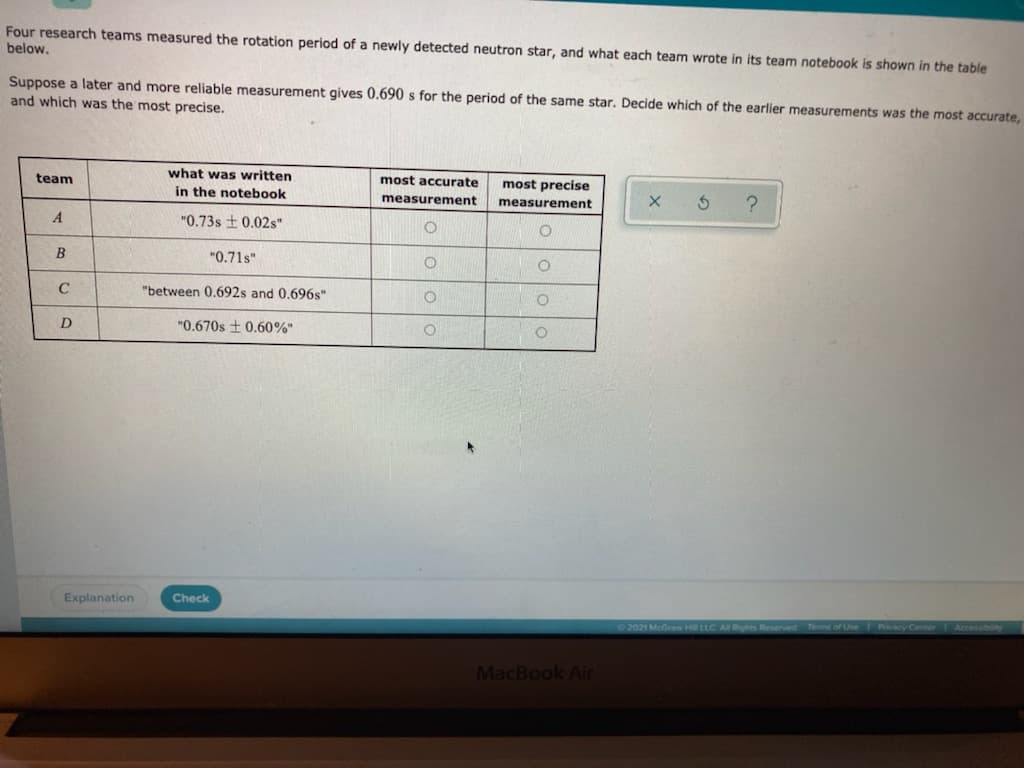 Four research teams measured the rotation period of a newly detected neutron star, and what each team wrote in its team notebook is shown in the table
below.
Suppose a later and more reliable measurement gives 0.690 s for the period of the same star. Decide which of the earlier measurements was the most accurate,
and which was the most precise.
what was written
in the notebook
team
most accurate
most precise
measurement
measurement
"0.73s ± 0.02s"
B
"0.71s"
C
"between 0.692s and 0.696s"
"0.670s + 0.60%"
Explanation
Check
02021 McGraw HLEC AE Rights Reserved Terms of Use Privacy
MacBook Air
