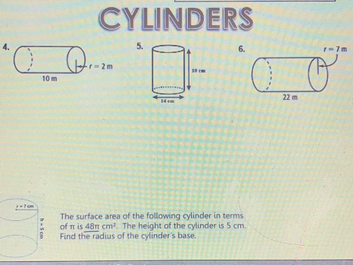 CYLINDERS
5.
6.
r 7m
r=2m
10 cm
10 m
22 m
14 cm
The surface area of the following cylinder in terms
of n is 48Tt cm'. The height of the cylinder is 5 cm.
Find the radius of the cylinder's base.
h-5 cm
