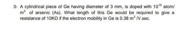 3- A cylindrical piece of Ge having diameter of 3 mm, is doped with 1015 atom/
m of arsenic (As). What length of this Ge would be required to give a
resistance of 10KQ if the electron mobility in Ge is 0.38 m2 N.sec.
