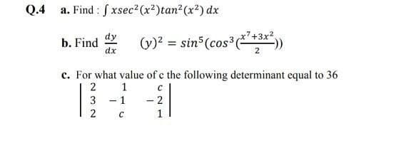 Q.4
a. Find : S xsec2 (x²)tan2 (x²) dx
dy
b. Find
dx
(y)? = sin (cos³ +3x"))
%3D
2
c. For what value of c the following determinant equal to 36
2
1
- 2
3 - 1
C
