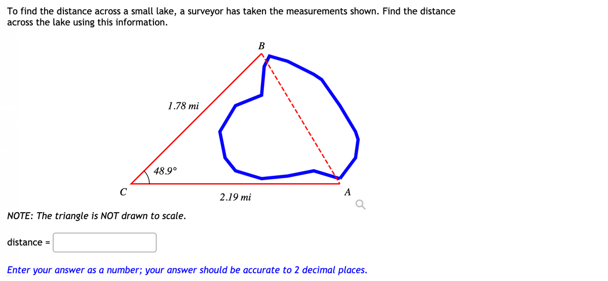 To find the distance across a small lake, a surveyor has taken the measurements shown. Find the distance
across the lake using this information.
В
1.78 mi
48.9°
C
2.19 mi
NOTE: The triangle is NOT drawn to scale.
distance =
Enter your answer as a number; your answer should be accurate to 2 decimal places.
