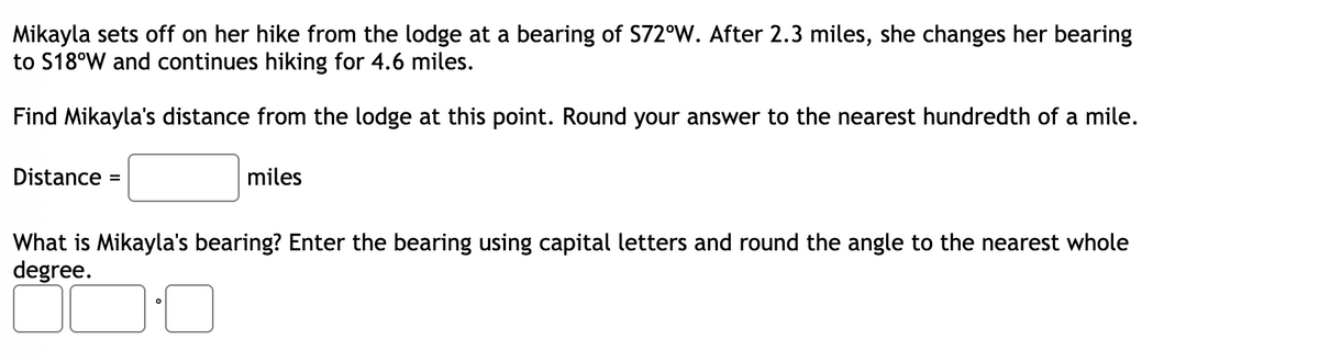 Mikayla sets off on her hike from the lodge at a bearing of S72°W. After 2.3 miles, she changes her bearing
to S18°W and continues hiking for 4.6 miles.
Find Mikayla's distance from the lodge at this point. Round your answer to the nearest hundredth of a mile.
Distance
miles
%3D
What is Mikayla's bearing? Enter the bearing using capital letters and round the angle to the nearest whole
degree.
