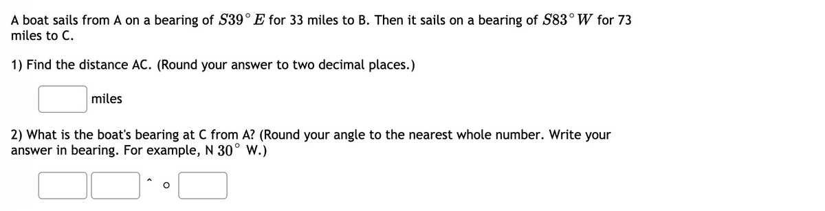 A boat sails from A on a bearing of S39° E for 33 miles to B. Then it sails on a bearing of S83° W for 73
miles to C.
1) Find the distance AC. (Round your answer to two decimal places.)
miles
2) What is the boat's bearing at C from A? (Round your angle to the nearest whole number. Write your
answer in bearing. For example, N 30° W.)
