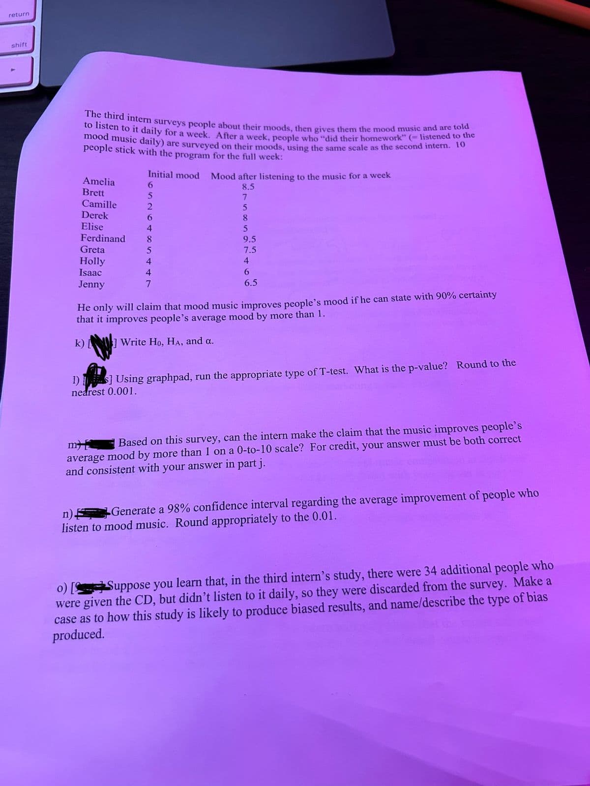 return
shift
The third intern surveys people about their moods, then gives them the mood music and are told
to listen to it daily for a week. After a week, people who "did their homework" (= listened to the
mood music daily) are surveyed on their moods, using the same scale as the second intern. 10
people stick with the program for the full week:
Amelia
Brett
Camille
Derek
Elise
Ferdinand
Greta
Holly
Isaac
Jenny
Initial mood
6
5
2
6
4
8
5
4
4
7
Mood after listening to the music for a week
8.5
7
5
8
5
9.5
7.5
4
6
6.5
He only will claim that mood music improves people's mood if he can state with 90% certainty
that it improves people's average mood by more than 1.
k)] Write Ho, HA, and a.
1)S] Using graphpad, run the appropriate type of T-test. What is the p-value? Round to the
nearest 0.001.
m
Based on this survey, can the intern make the claim that the music improves people's
average mood by more than 1 on a 0-to-10 scale? For credit, your answer must be both correct
and consistent with your answer in part j.
n) Generate a 98% confidence interval regarding the average improvement of people who
listen to mood music. Round appropriately to the 0.01.
o) [Suppose you learn that, in the third intern's study, there were 34 additional people who
were given the CD, but didn't listen to it daily, so they were discarded from the survey. Make a
case as to how this study is likely to produce biased results, and name/describe the type of bias
produced.