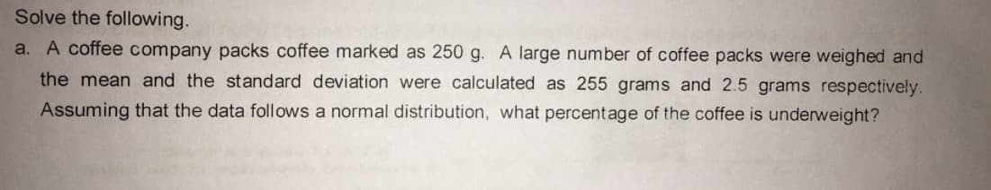 Solve the following.
a. A coffee company packs coffee marked as 250 g. A large number of coffee packs were weighed and
the mean and the standard deviation were calculated as 255 grams and 2.5 grams respectively.
Assuming that the data follows a normal distribution, what percentage of the coffee is underweight?
