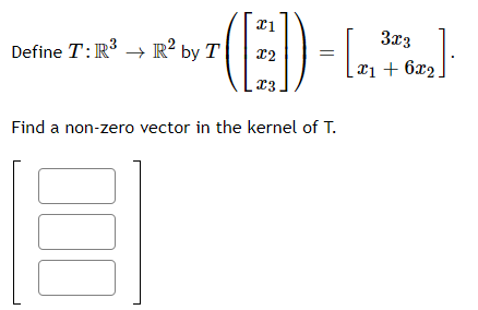 Define \( T: \mathbb{R}^3 \to \mathbb{R}^2 \) by 

\[
T \left( \begin{bmatrix} x_1 \\ x_2 \\ x_3 \end{bmatrix} \right) = \begin{bmatrix} 3x_3 \\ x_1 + 6x_2 \end{bmatrix}.
\]

Find a non-zero vector in the kernel of \( T \).

[ 
\( \begin{bmatrix} \phantom{x} \\ \phantom{x} \\ \phantom{x} \end{bmatrix} \)
]