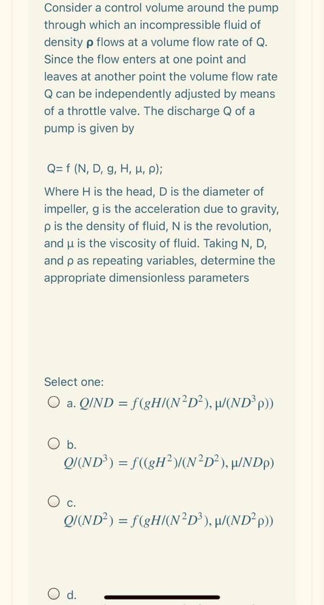 Consider a control volume around the pump
through which an incompressible fluid of
density p flows at a volume flow rate of Q.
Since the flow enters at one point and
leaves at another point the volume flow rate
Q can be independently adjusted by means
of a throttle valve. The discharge Q of a
pump is given by
Q= f (N, D, g, H, H, P);
Where H is the head, D is the diameter of
impeller, g is the acceleration due to gravity,
pis the density of fluid, N is the revolution,
and u is the viscosity of fluid. Taking N, D,
and p as repeating variables, determine the
appropriate dimensionless parameters
Select one:
O a. QIND = f(gH/(N²D²), µ/(ND³P))
b.
Q/(ND³) = f(gH²)/(N²D²), µ/NDp)
O c.
Q/(ND²) = f(gH/(N²D³), µ/(ND²P)
