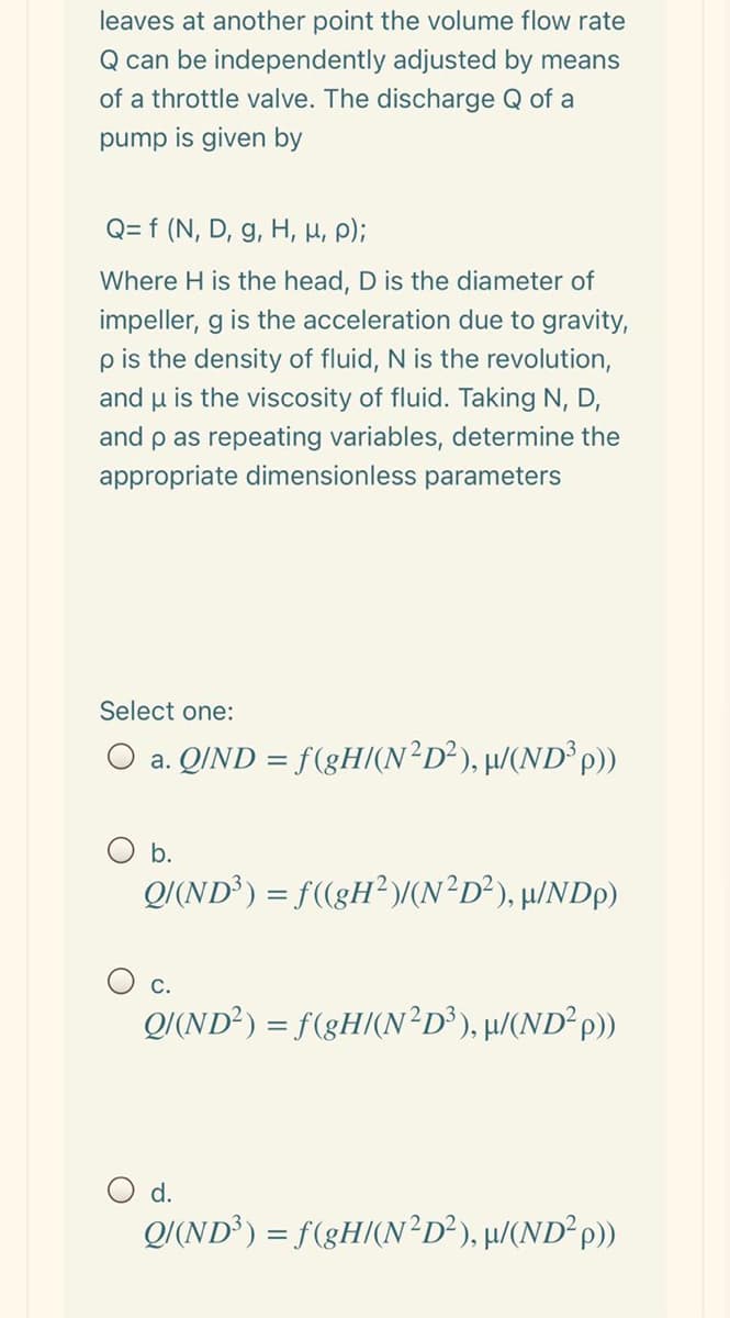 leaves at another point the volume flow rate
Q can be independently adjusted by means
of a throttle valve. The discharge Q of a
pump is given by
Q= f (N, D, g, H, H, );
Where H is the head, D is the diameter of
impeller, g is the acceleration due to gravity,
pis the density of fluid, N is the revolution,
and u is the viscosity of fluid. Taking N, D,
and p as repeating variables, determine the
appropriate dimensionless parameters
Select one:
O a. QIND = f(gH(N²D²), µ/(ND° p))
b.
Q/(ND) = f(gH?)/(N²D?), µ/NDp)
c.
Q/(ND²) = f(gH/(N²D³), µ/(ND²P))
O d.
Q(ND) = f(gH(N²D³), µ/(ND²P})
