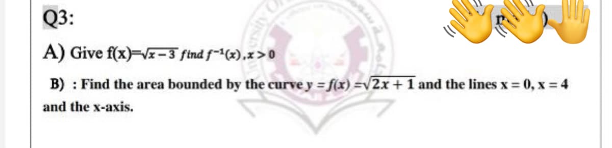 Q3:
A) Give f(x)=V-3 find f-(x),x>0
B) : Find the area bounded by the curve y = f(x) =v2x+ 1 and the lines x = 0, x = 4
and the x-axis.
