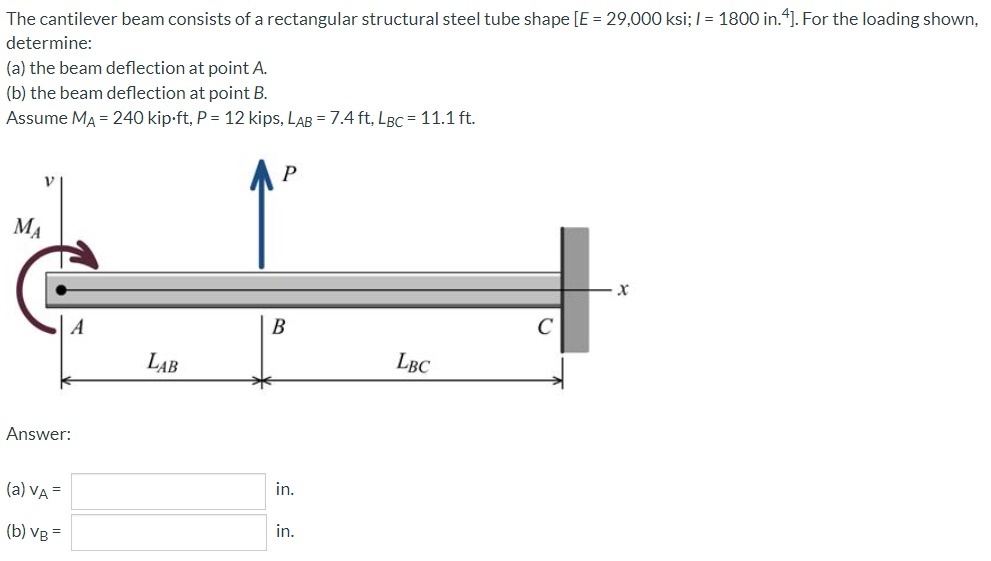 The cantilever beam consists of a rectangular structural steel tube shape [E = 29,000 ksi; I = 1800 in.4]. For the loading shown,
determine:
(a) the beam deflection at point A.
(b) the beam deflection at point B.
Assume MA = 240 kip-ft, P = 12 kips, LAB = 7.4 ft, LBC = 11.1 ft.
P
MA
A
B
LAB
LBC
Answer:
(a) VA =
in.
in.
(b) VB
