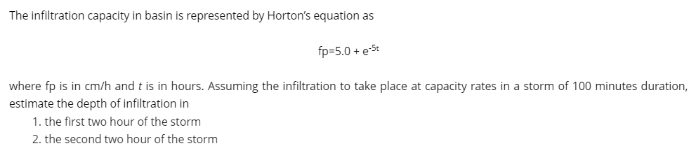 The infiltration capacity in basin is represented by Horton's equation as
fp=5.0 + e-5t
where fp is in cm/h and t is in hours. Assuming the infiltration to take place at capacity rates in a storm of 100 minutes duration,
estimate the depth of infiltration in
1. the first two hour of the storm
2. the second two hour of the storm