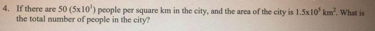 4. If there are 50 (5x10') people per square km in the city, and the area of the city is 1.5x10 km. What is
the total number of people in the city?
