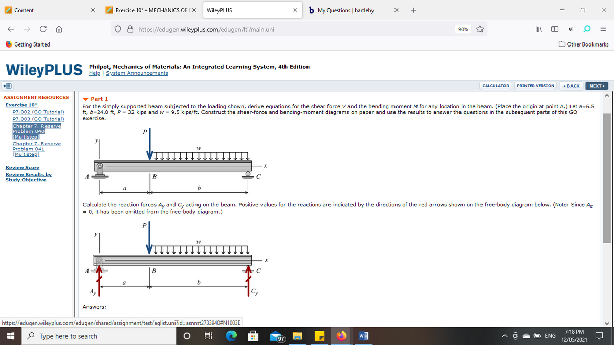 Content
Exercise 10* - MECHANICS OF [X
WileyPLUS
b My Questions | bartleby
x +
O 8 https://edugen.wileyplus.com/edugen/lti/main.uni
li O
90%
O Getting Started
O Other Bookmarks
WileyPLUS
Philpot, Mechanics of Materials: An Integrated Learning System, 4th Edition
Help | System Announcements
CALCULATOR
PRINTER VERSION
1 BACK
NEXT
ASSIGNMENT RESOURCES
v Part 1
For the simply supported beam subjected to the loading shown, derive equations for the shear force V and the bending moment M for any location in the beam. (Place the origin at point A.) Let a=6.5
ft, b=24.0 ft, P = 32 kips and w = 9.5 kips/ft. Construct the shear-force and bending-moment diagrams on paper and use the results to answer the questions in the subsequent parts of this GO
exercise.
Exercise 10*
P7.002 (GO Tutorial)
P7.003 (GO Tutorial)
Chapter 7, Reserve
Problem 040
(Multistep)
Chapter 7, Reserve
Problem 041
(Multistep)
Review Score
Review Results by
Study Objective
|B
a
b
Calculate the reaction forces Ay and Cy acting on the beam. Positive values for the reactions are indicated by the directions of the red arrows shown on the free-body diagram below. (Note: Since Ax
= 0, it has been omitted from the free-body diagram.)
P
A
B
C
b
A,
Cy
Answers:
https://edugen.wileyplus.com/edugen/shared/assignment/test/aglist.uni?id=asnmt2733940#N1003E
7:18 PM
P Type here to search
97
ENG
12/05/2021
