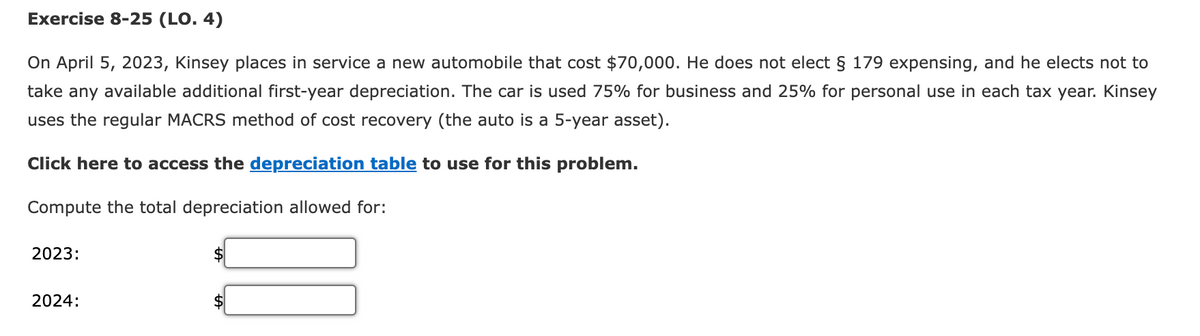 Exercise 8-25 (LO. 4)
On April 5, 2023, Kinsey places in service a new automobile that cost $70,000. He does not elect § 179 expensing, and he elects not to
take any available additional first-year depreciation. The car is used 75% for business and 25% for personal use in each tax year. Kinsey
uses the regular MACRS method of cost recovery (the auto is a 5-year asset).
Click here to access the depreciation table to use for this problem.
Compute the total depreciation allowed for:
2023:
2024: