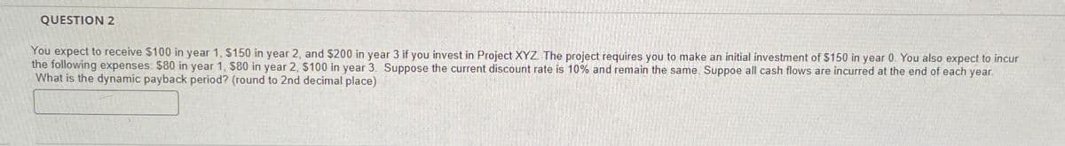 QUESTION 2
You expect to receive $100 in year 1, $150 in year 2, and $200 in year 3 if you invest in Project XYZ. The project requires you to make an initial investment of $150 in year 0. You also expect to incur
the following expenses: $80 in year 1, $80 in year 2, $100 in year 3. Suppose the current discount rate is 10% and remain the same. Suppoe all cash flows are incurred at the end of each year.
What is the dynamic payback period? (round to 2nd decimal place)